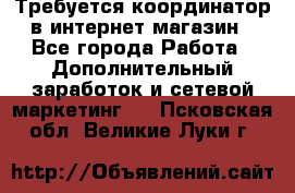 Требуется координатор в интернет-магазин - Все города Работа » Дополнительный заработок и сетевой маркетинг   . Псковская обл.,Великие Луки г.